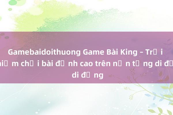 Gamebaidoithuong Game Bài King – Trải nghiệm chơi bài đỉnh cao trên nền tảng di động