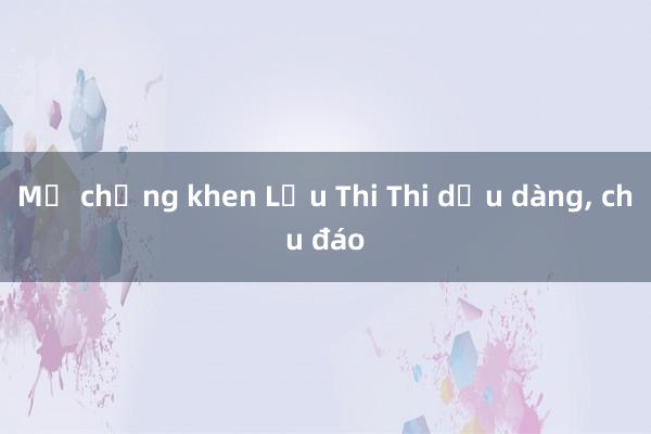 Mẹ chồng khen Lưu Thi Thi dịu dàng, chu đáo